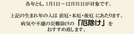 各年とも、１月１日～１２月３１日が対象です。上記の生まれ年の人は前厄・本厄・後厄にあたります。